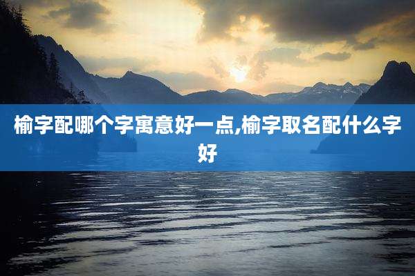 榆字配哪个字寓意好一点,榆字取名配什么字好
