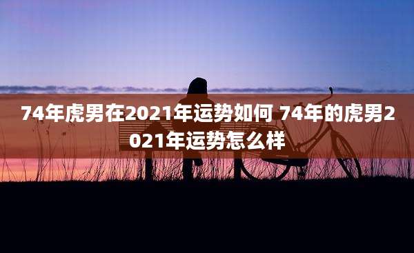 74年虎男在2021年运势如何 74年的虎男2021年运势怎么样
