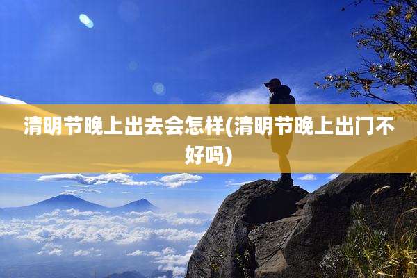 清明节晚上出去会怎样(清明节晚上出门不好吗)