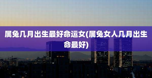 属兔几月出生最好命运女(属兔女人几月出生命最好)