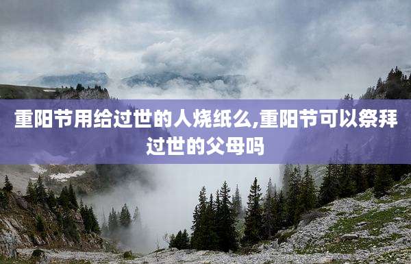 重阳节用给过世的人烧纸么,重阳节可以祭拜过世的父母吗