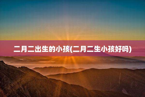 二月二出生的小孩(二月二生小孩好吗)