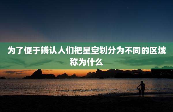 为了便于辨认人们把星空划分为不同的区域称为什么