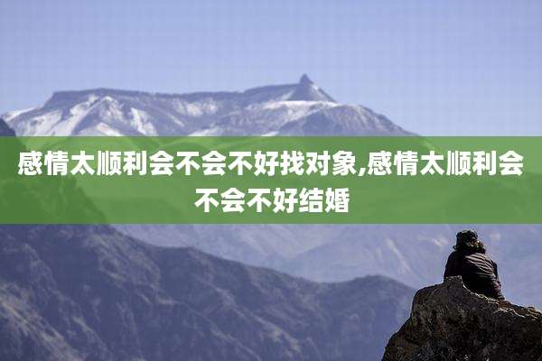 感情太顺利会不会不好找对象,感情太顺利会不会不好结婚