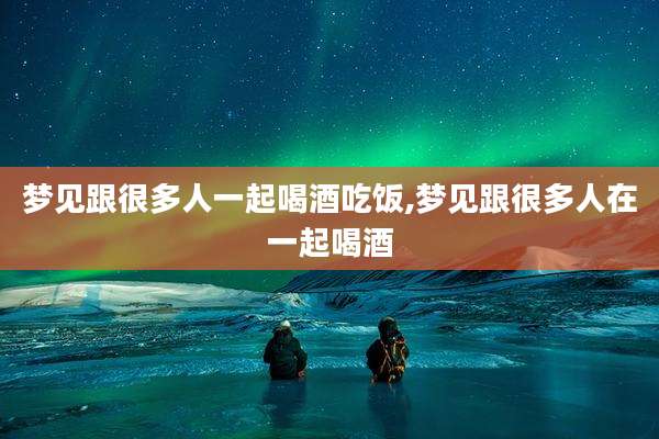 梦见跟很多人一起喝酒吃饭,梦见跟很多人在一起喝酒
