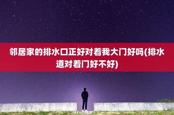 邻居家的排水口正好对着我大门好吗(排水道对着门好不好)