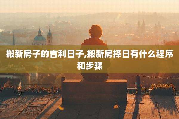 搬新房子的吉利日子,搬新房择日有什么程序和步骤