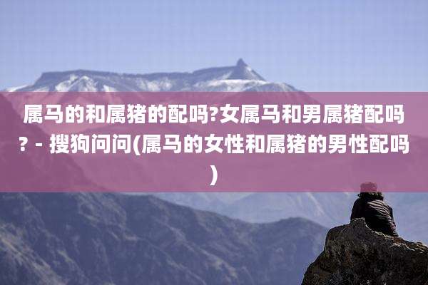 属马的和属猪的配吗?女属马和男属猪配吗? - 搜狗问问(属马的女性和属猪的男性配吗)