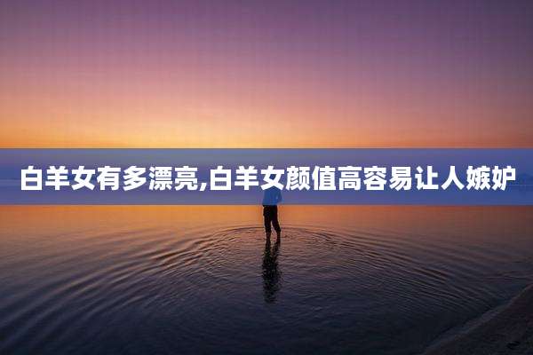 白羊女有多漂亮,白羊女颜值高容易让人嫉妒