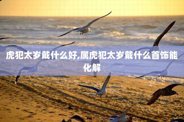 虎犯太岁戴什么好,属虎犯太岁戴什么首饰能化解