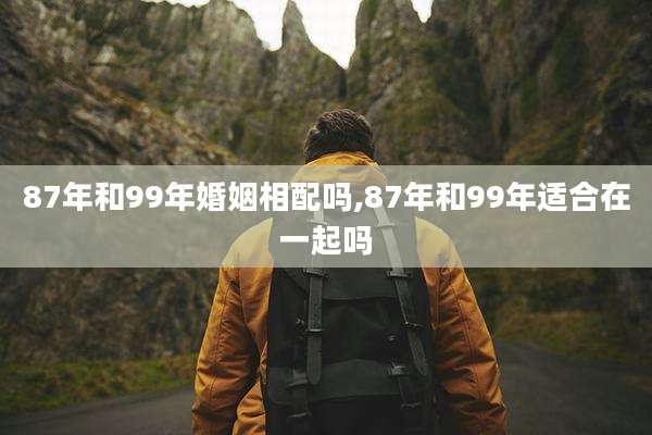 87年和99年婚姻相配吗,87年和99年适合在一起吗