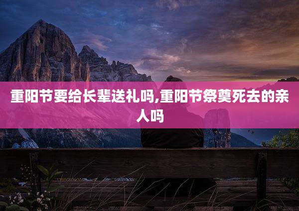 重阳节要给长辈送礼吗,重阳节祭奠死去的亲人吗