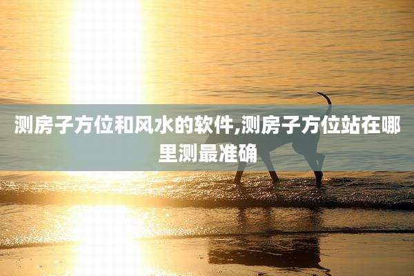 测房子方位和风水的软件,测房子方位站在哪里测最准确
