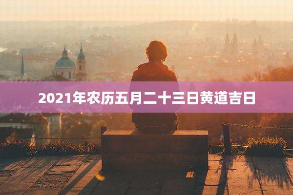 2021年农历五月二十三日黄道吉日