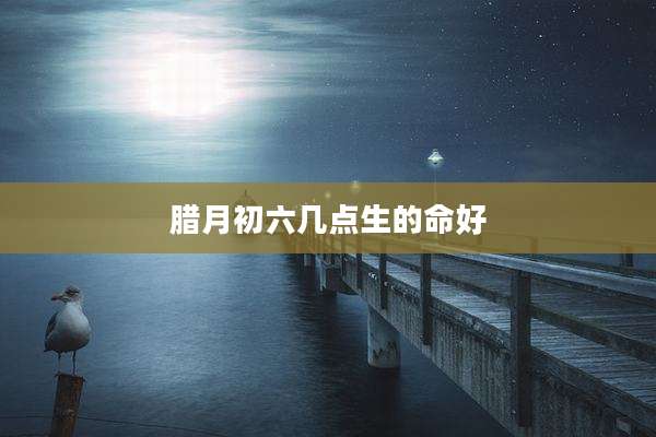 腊月初六几点生的命好
