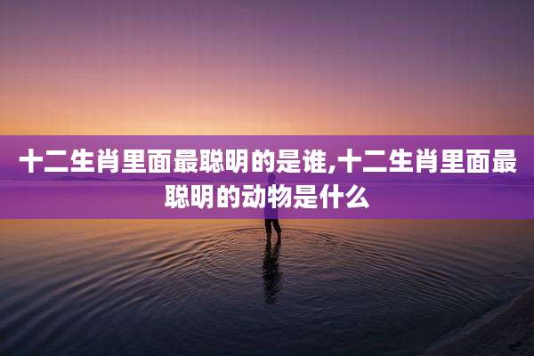 十二生肖里面最聪明的是谁,十二生肖里面最聪明的动物是什么