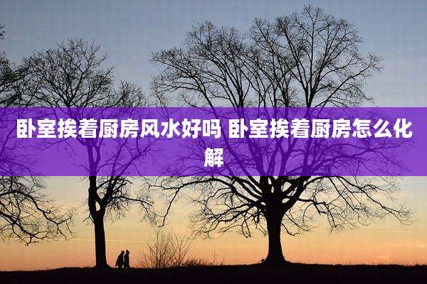 卧室挨着厨房风水好吗 卧室挨着厨房怎么化解