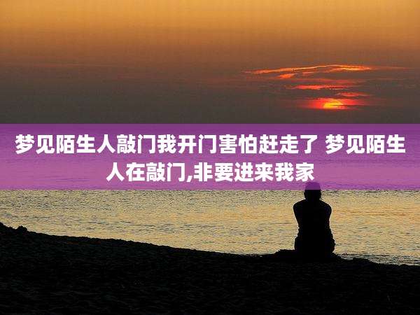 梦见陌生人敲门我开门害怕赶走了 梦见陌生人在敲门,非要进来我家
