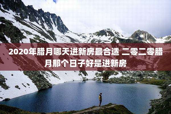 2020年腊月哪天进新房最合适 二零二零腊月那个日子好是进新房