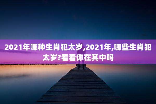 2021年哪种生肖犯太岁,2021年,哪些生肖犯太岁?看看你在其中吗
