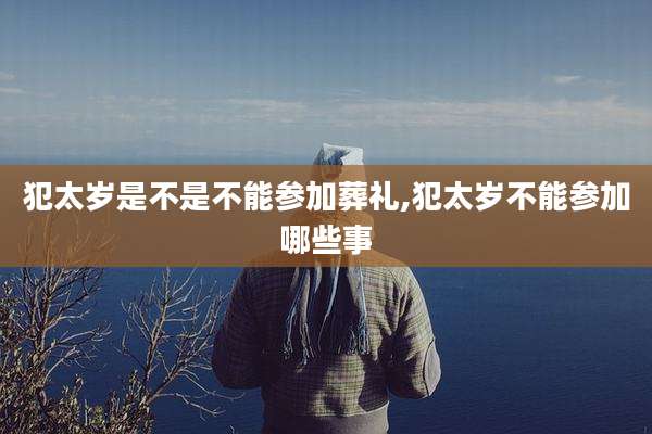 犯太岁是不是不能参加葬礼,犯太岁不能参加哪些事
