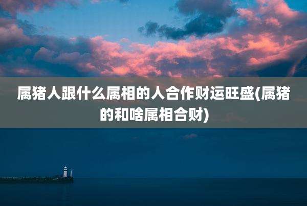 属猪人跟什么属相的人合作财运旺盛(属猪的和啥属相合财)