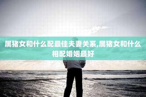属猪女和什么配最佳夫妻关系,属猪女和什么相配婚姻最好