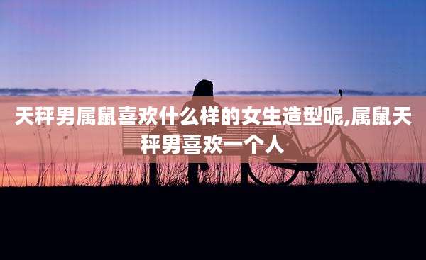 天秤男属鼠喜欢什么样的女生造型呢,属鼠天秤男喜欢一个人