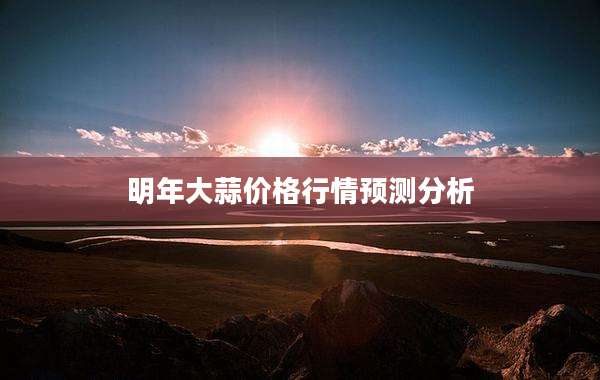 明年大蒜价格行情预测分析