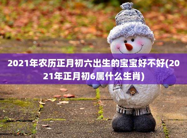 2021年农历正月初六出生的宝宝好不好(2021年正月初6属什么生肖)