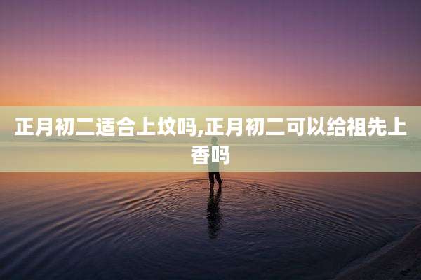 正月初二适合上坟吗,正月初二可以给祖先上香吗