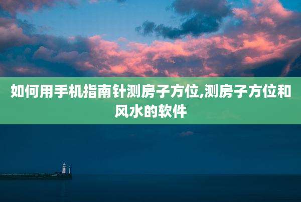 如何用手机指南针测房子方位,测房子方位和风水的软件