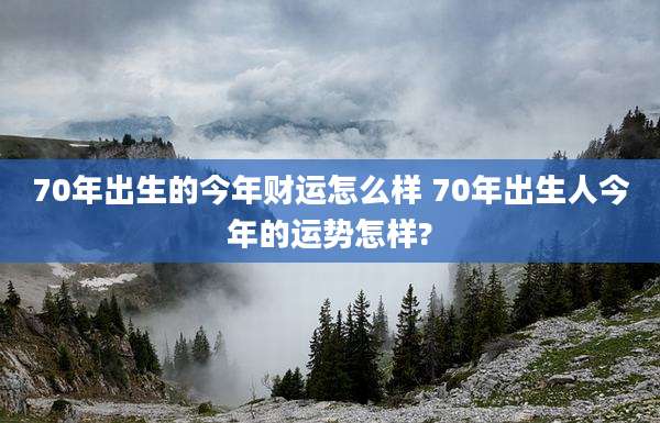 70年出生的今年财运怎么样 70年出生人今年的运势怎样?
