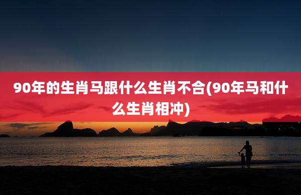90年的生肖马跟什么生肖不合(90年马和什么生肖相冲)