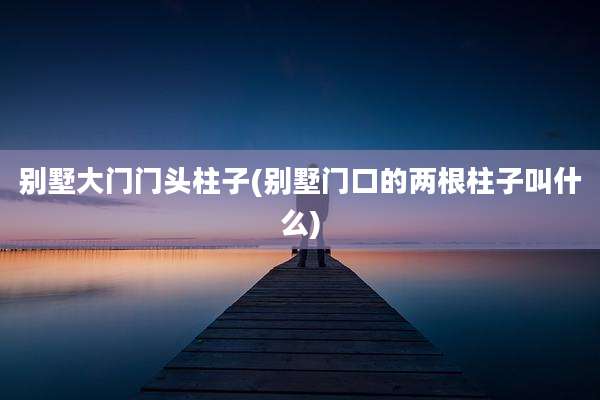 别墅大门门头柱子(别墅门口的两根柱子叫什么)