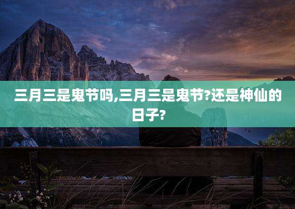 三月三是鬼节吗,三月三是鬼节?还是神仙的日子?