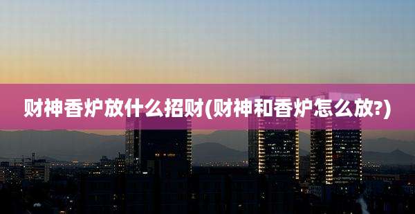 财神香炉放什么招财(财神和香炉怎么放?)