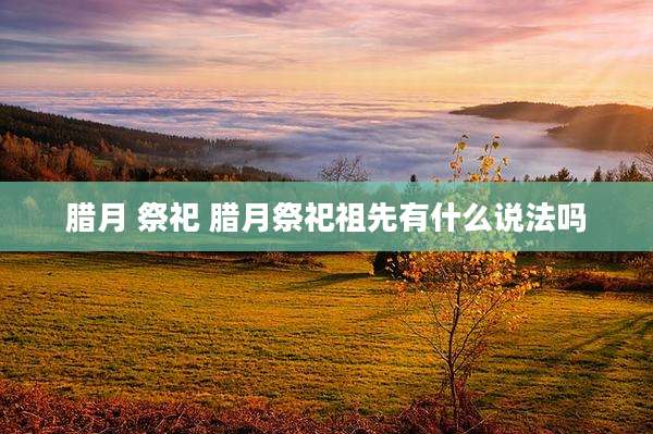 腊月 祭祀 腊月祭祀祖先有什么说法吗