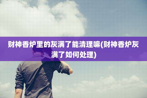 财神香炉里的灰满了能清理嘛(财神香炉灰满了如何处理)