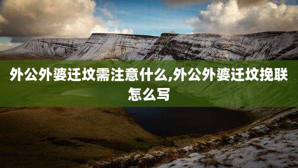 外公外婆迁坟需注意什么,外公外婆迁坟挽联怎么写