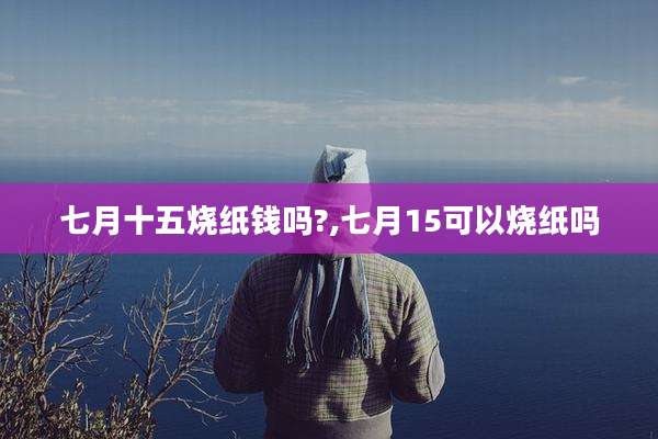 七月十五烧纸钱吗?,七月15可以烧纸吗