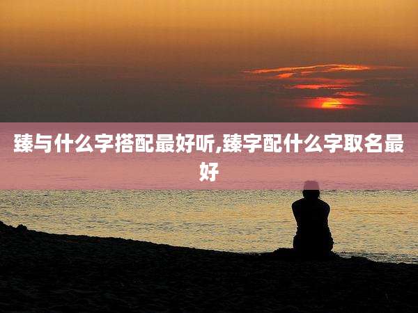 臻与什么字搭配最好听,臻字配什么字取名最好