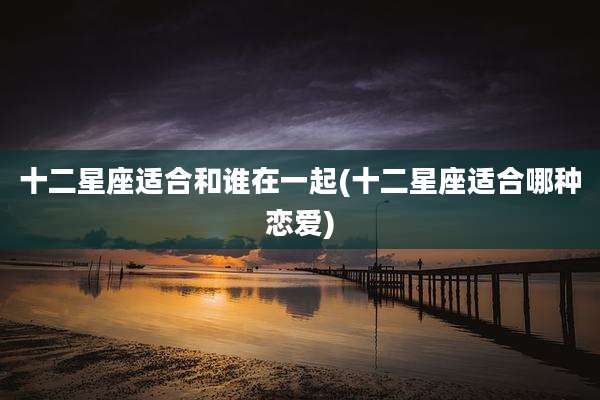 十二星座适合和谁在一起(十二星座适合哪种恋爱)