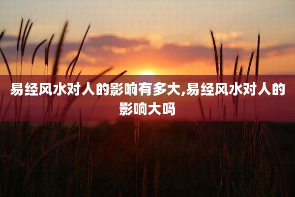 易经风水对人的影响有多大,易经风水对人的影响大吗