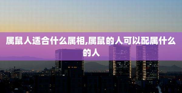 属鼠人适合什么属相,属鼠的人可以配属什么的人