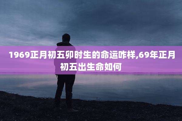 1969正月初五卯时生的命运咋样,69年正月初五出生命如何