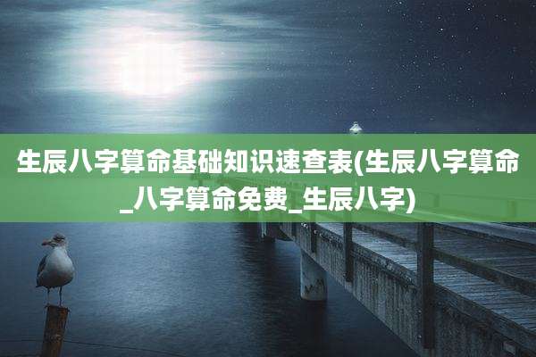 生辰八字算命基础知识速查表(生辰八字算命_八字算命免费_生辰八字)