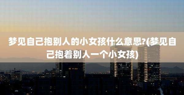 梦见自己抱别人的小女孩什么意思?(梦见自己抱着别人一个小女孩)