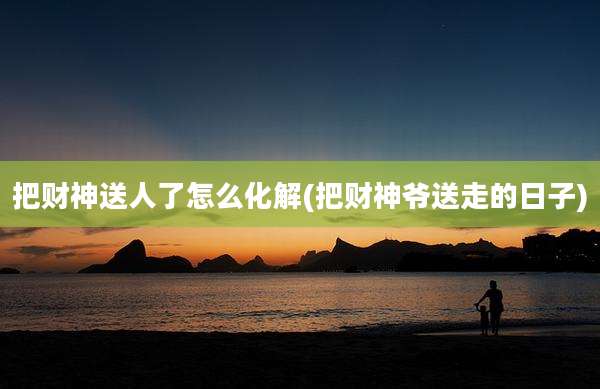 把财神送人了怎么化解(把财神爷送走的日子)
