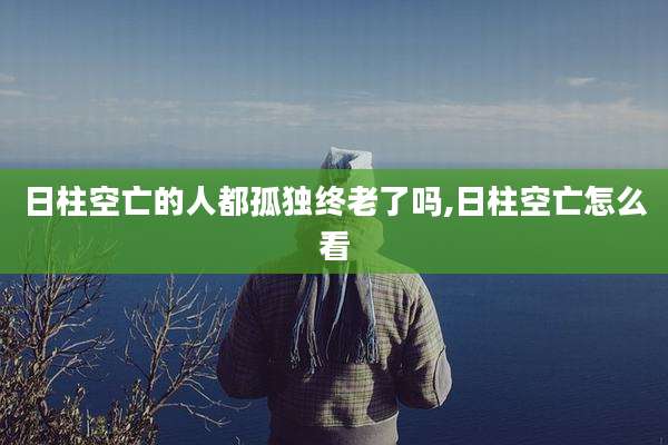 日柱空亡的人都孤独终老了吗,日柱空亡怎么看